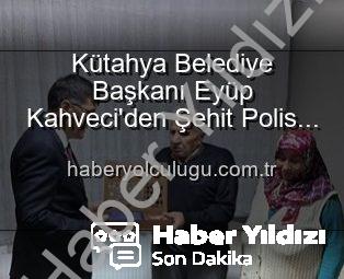Kütahya Belediye Başkanı Eyüp Kahveci’den Şehit Polis Alaattin Özdemir’in Ailesine Duygusal Ziyaret: Vatan Borcu Unutulmaz