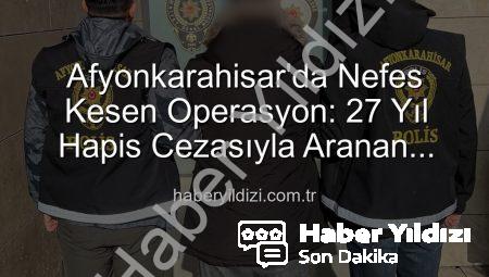 Afyonkarahisar’da Nefes Kesen Operasyon: 27 Yıl Hapis Cezasıyla Aranan Şahıs Yakalandı!
